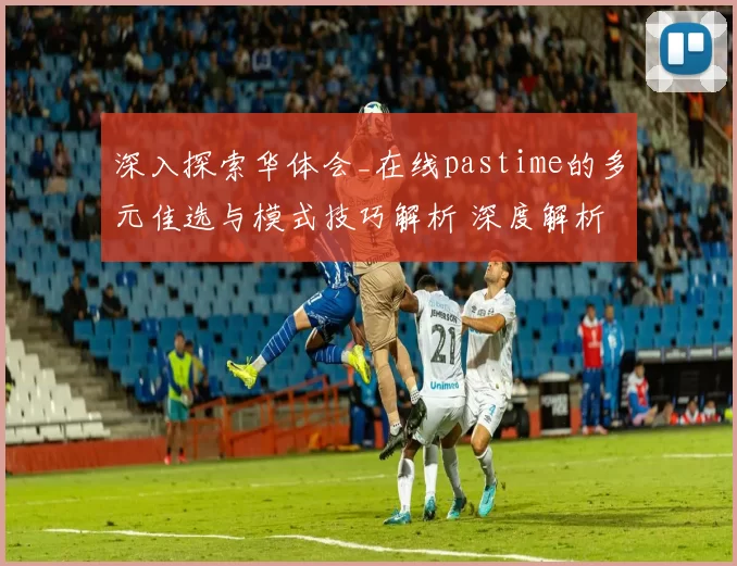 深入探索华体会_在线pastime的多元佳选与模式技巧解析 深度解析