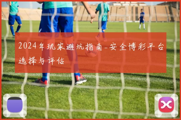 2024年玩家避坑指南_安全博彩平台选择与评估