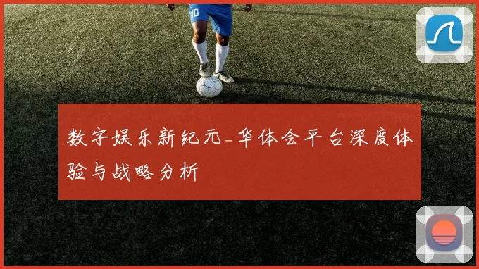 数字娱乐新纪元_华体会平台深度体验与战略分析